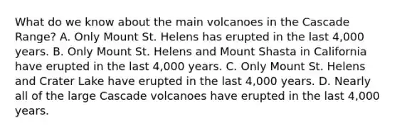 What do we know about the main volcanoes in the Cascade Range? A. Only Mount St. Helens has erupted in the last 4,000 years. B. Only Mount St. Helens and Mount Shasta in California have erupted in the last 4,000 years. C. Only Mount St. Helens and Crater Lake have erupted in the last 4,000 years. D. Nearly all of the large Cascade volcanoes have erupted in the last 4,000 years.