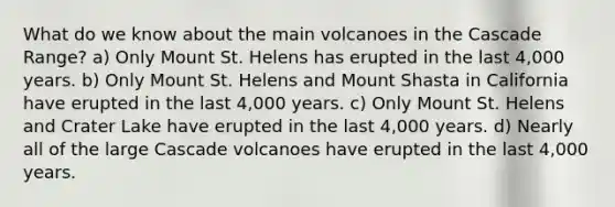 What do we know about the main volcanoes in the Cascade Range? a) Only Mount St. Helens has erupted in the last 4,000 years. b) Only Mount St. Helens and Mount Shasta in California have erupted in the last 4,000 years. c) Only Mount St. Helens and Crater Lake have erupted in the last 4,000 years. d) Nearly all of the large Cascade volcanoes have erupted in the last 4,000 years.