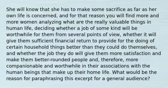 She will know that she has to make some sacrifice as far as her own life is concerned, and for that reason you will find more and more women analyzing what are the really valuable things in human life, deciding whether a job of some kind will be worthwhile for them from several points of view, whether it will give them sufficient financial return to provide for the doing of certain household things better than they could do themselves, and whether the job they do will give them more satisfaction and make them better-rounded people and, therefore, more companionable and worthwhile in their associations with the human beings that make up their home life. What would be the reason for paraphrasing this excerpt for a general audience?