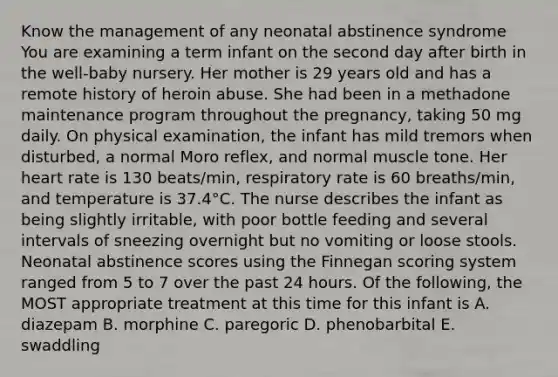 Know the management of any neonatal abstinence syndrome You are examining a term infant on the second day after birth in the well-baby nursery. Her mother is 29 years old and has a remote history of heroin abuse. She had been in a methadone maintenance program throughout the pregnancy, taking 50 mg daily. On physical examination, the infant has mild tremors when disturbed, a normal Moro reflex, and normal muscle tone. Her heart rate is 130 beats/min, respiratory rate is 60 breaths/min, and temperature is 37.4°C. The nurse describes the infant as being slightly irritable, with poor bottle feeding and several intervals of sneezing overnight but no vomiting or loose stools. Neonatal abstinence scores using the Finnegan scoring system ranged from 5 to 7 over the past 24 hours. Of the following, the MOST appropriate treatment at this time for this infant is A. diazepam B. morphine C. paregoric D. phenobarbital E. swaddling