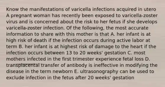 Know the manifestations of varicella infections acquired in utero A pregnant woman has recently been exposed to varicella-zoster virus and is concerned about the risk to her fetus if she develops varicella-zoster infection. Of the following, the most accurate information to share with this mother is that A. her infant is at high risk of death if the infection occurs during active labor at term B. her infant is at highest risk of damage to the heart if the infection occurs between 13 to 20 weeks' gestation C. most mothers infected in the first trimester experience fetal loss D. transplacental transfer of antibody is ineffective in modifying the disease in the term newborn E. ultrasonography can be used to exclude infection in the fetus after 20 weeks' gestation