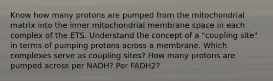 Know how many protons are pumped from the mitochondrial matrix into the inner mitochondrial membrane space in each complex of the ETS. Understand the concept of a "coupling site" in terms of pumping protons across a membrane. Which complexes serve as coupling sites? How many protons are pumped across per NADH? Per FADH2?