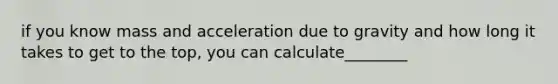 if you know mass and acceleration due to gravity and how long it takes to get to the top, you can calculate________