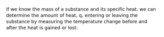 If we know the mass of a substance and its specific heat, we can determine the amount of heat, q, entering or leaving the substance by measuring the temperature change before and after the heat is gained or lost: