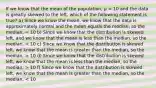 If we know that the mean of the population, μ = 10 and the data is greatly skewed to the left, which of the following statement is true? a) Since we know the mean, we know that the data is approximately normal and the mean equals the median, so the median, = 10 b) Since we know that the distribution is skewed left, and we know that the mean is less than the median, so the median, 10 d) Since we know that the distribution is skewed left, we know that the mean is less than the median, so the median, > 10 f) Since we know that the distribution is skewed left, we know that the mean is greater than the median, so the median, < 10