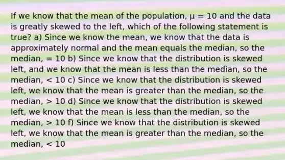 If we know that the mean of the population, μ = 10 and the data is greatly skewed to the left, which of the following statement is true? a) Since we know the mean, we know that the data is approximately normal and the mean equals the median, so the median, = 10 b) Since we know that the distribution is skewed left, and we know that the mean is less than the median, so the median, 10 d) Since we know that the distribution is skewed left, we know that the mean is less than the median, so the median, > 10 f) Since we know that the distribution is skewed left, we know that the mean is greater than the median, so the median, < 10