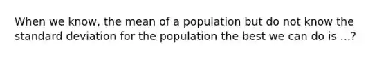 When we know, the mean of a population but do not know the standard deviation for the population the best we can do is ...?