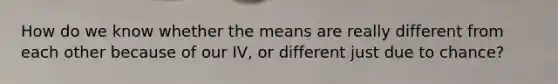 How do we know whether the means are really different from each other because of our IV, or different just due to chance?