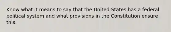 Know what it means to say that the United States has a federal political system and what provisions in the Constitution ensure this.