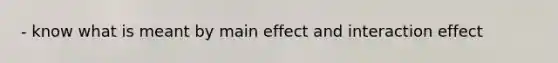 - know what is meant by main effect and interaction effect