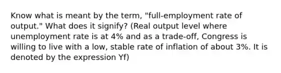 Know what is meant by the term, "full-employment rate of output." What does it signify? (Real output level where unemployment rate is at 4% and as a trade-off, Congress is willing to live with a low, stable rate of inflation of about 3%. It is denoted by the expression Yf)