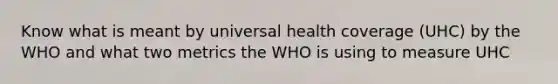 Know what is meant by universal health coverage (UHC) by the WHO and what two metrics the WHO is using to measure UHC