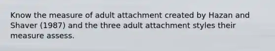 Know the measure of adult attachment created by Hazan and Shaver (1987) and the three adult attachment styles their measure assess.