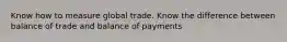 Know how to measure global trade. Know the difference between balance of trade and balance of payments