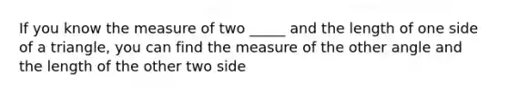 If you know the measure of two _____ and the length of one side of a triangle, you can find the measure of the other angle and the length of the other two side