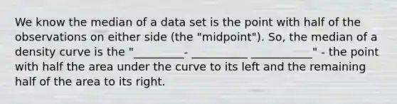 We know the median of a data set is the point with half of the observations on either side (the "midpoint"). So, the median of a density curve is the "_________- __________ ___________" - the point with half the area under the curve to its left and the remaining half of the area to its right.