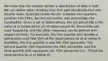 We know that the median divides a distribution of data in half. We can define other dividing lines that split the distribution into smaller sizes. Quartiles divide the dis- tribution into quarters, quintiles into fifths, deciles into tenths, and percentiles into hundredths. Given a set of observations, the yth percentile is the value at or below which y% of observations lie. Percentiles are used frequently, and the other measures can be defined with respect to them. For example, the first quartile (Q1) divides a distribution such that 25% of the observations lie at or below it; therefore, the first quartile is also the 25th percentile. The second quartile (Q2) represents the 50th percentile, and the third quartile (Q3) represents the 75th percentile (i.e., 75%of the observations lie at or below it).