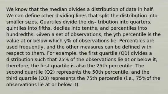 We know that the median divides a distribution of data in half. We can define other dividing lines that split the distribution into smaller sizes. Quartiles divide the dis- tribution into quarters, quintiles into fifths, deciles into tenths, and percentiles into hundredths. Given a set of observations, the yth percentile is the value at or below which y% of observations lie. Percentiles are used frequently, and the other measures can be defined with respect to them. For example, the first quartile (Q1) divides a distribution such that 25% of the observations lie at or below it; therefore, the first quartile is also the 25th percentile. The second quartile (Q2) represents the 50th percentile, and the third quartile (Q3) represents the 75th percentile (i.e., 75%of the observations lie at or below it).