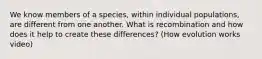 We know members of a species, within individual populations, are different from one another. What is recombination and how does it help to create these differences? (How evolution works video)