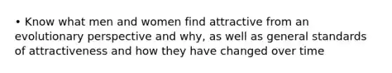 • Know what men and women find attractive from an evolutionary perspective and why, as well as general standards of attractiveness and how they have changed over time