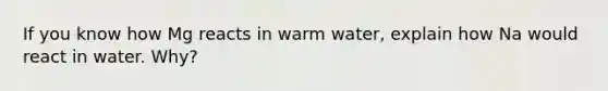 If you know how Mg reacts in warm water, explain how Na would react in water. Why?