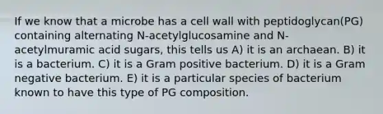 If we know that a microbe has a cell wall with peptidoglycan(PG) containing alternating N-acetylglucosamine and N-acetylmuramic acid sugars, this tells us A) it is an archaean. B) it is a bacterium. C) it is a Gram positive bacterium. D) it is a Gram negative bacterium. E) it is a particular species of bacterium known to have this type of PG composition.