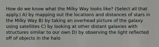 How do we know what the Milky Way looks like? (Select all that apply.) A) by mapping out the locations and distances of stars in the Milky Way B) by taking an overhead picture of the galaxy using satellites C) by looking at other distant galaxies with structures similar to our own D) by observing the light reflected off of objects in the halo