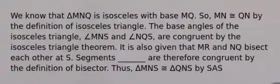 We know that ΔMNQ is isosceles with base MQ. So, MN ≅ QN by the definition of <a href='https://www.questionai.com/knowledge/k6D5AclxbL-isosceles-triangle' class='anchor-knowledge'>isosceles triangle</a>. The base angles of the isosceles triangle, ∠MNS and ∠NQS, are congruent by the isosceles triangle theorem. It is also given that MR and NQ bisect each other at S. Segments _______ are therefore congruent by the definition of bisector. Thus, ∆MNS ≅ ∆QNS by SAS