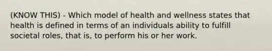 (KNOW THIS) - Which model of health and wellness states that health is defined in terms of an individuals ability to fulfill societal roles, that is, to perform his or her work.