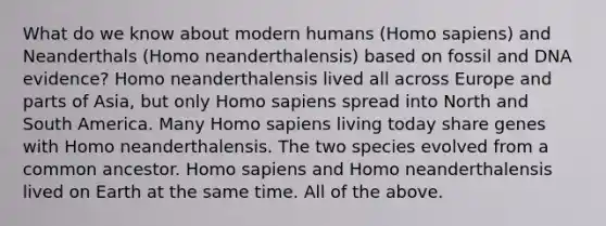 What do we know about modern humans (Homo sapiens) and Neanderthals (Homo neanderthalensis) based on fossil and DNA evidence? Homo neanderthalensis lived all across Europe and parts of Asia, but only Homo sapiens spread into North and South America. Many Homo sapiens living today share genes with Homo neanderthalensis. The two species evolved from a common ancestor. Homo sapiens and Homo neanderthalensis lived on Earth at the same time. All of the above.