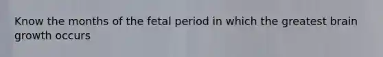 Know the months of the fetal period in which the greatest brain growth occurs