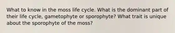 What to know in the moss life cycle. What is the dominant part of their life cycle, gametophyte or sporophyte? What trait is unique about the sporophyte of the moss?