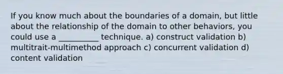 If you know much about the boundaries of a domain, but little about the relationship of the domain to other behaviors, you could use a __________ technique. a) construct validation b) multitrait-multimethod approach c) concurrent validation d) content validation