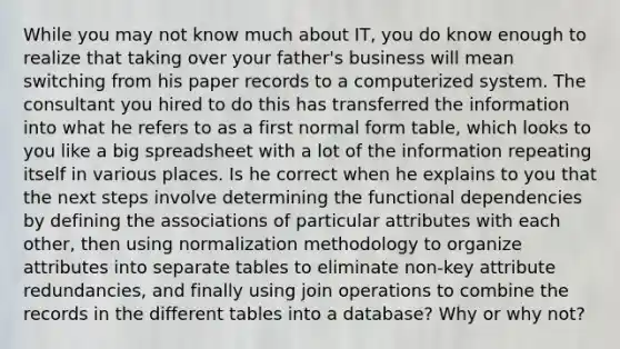 While you may not know much about IT, you do know enough to realize that taking over your father's business will mean switching from his paper records to a computerized system. The consultant you hired to do this has transferred the information into what he refers to as a first normal form table, which looks to you like a big spreadsheet with a lot of the information repeating itself in various places. Is he correct when he explains to you that the next steps involve determining the functional dependencies by defining the associations of particular attributes with each other, then using normalization methodology to organize attributes into separate tables to eliminate non-key attribute redundancies, and finally using join operations to combine the records in the different tables into a database? Why or why not?