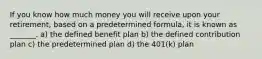 If you know how much money you will receive upon your retirement, based on a predetermined formula, it is known as _______. a) the defined benefit plan b) the defined contribution plan c) the predetermined plan d) the 401(k) plan