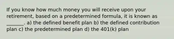 If you know how much money you will receive upon your retirement, based on a predetermined formula, it is known as _______. a) the defined benefit plan b) the defined contribution plan c) the predetermined plan d) the 401(k) plan