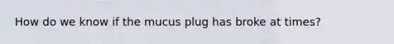 How do we know if the mucus plug has broke at times?