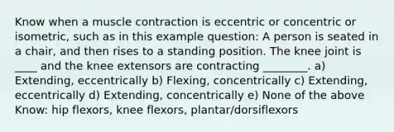 Know when a muscle contraction is eccentric or concentric or isometric, such as in this example question: A person is seated in a chair, and then rises to a standing position. The knee joint is ____ and the knee extensors are contracting ________. a) Extending, eccentrically b) Flexing, concentrically c) Extending, eccentrically d) Extending, concentrically e) None of the above Know: hip flexors, knee flexors, plantar/dorsiflexors