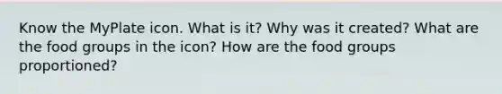 Know the MyPlate icon. What is it? Why was it created? What are the food groups in the icon? How are the food groups proportioned?