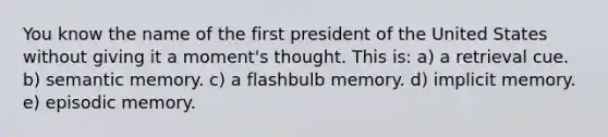 You know the name of the first president of the United States without giving it a moment's thought. This is: a) a retrieval cue. b) semantic memory. c) a flashbulb memory. d) implicit memory. e) episodic memory.