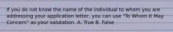 If you do not know the name of the individual to whom you are addressing your application letter, you can use "To Whom It May Concern" as your salutation. A. True B. False