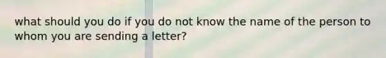 what should you do if you do not know the name of the person to whom you are sending a letter?