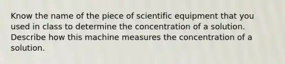 Know the name of the piece of scientific equipment that you used in class to determine the concentration of a solution. Describe how this machine measures the concentration of a solution.