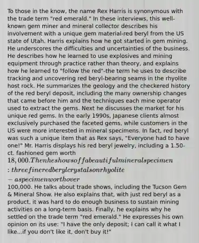 To those in the know, the name Rex Harris is synonymous with the trade term "red emerald." In these interviews, this well-known gem miner and mineral collector describes his involvement with a unique gem material-red beryl from the US state of Utah. Harris explains how he got started in gem mining. He underscores the difficulties and uncertainties of the business. He describes how he learned to use explosives and mining equipment through practice rather than theory, and explains how he learned to "follow the red"-the term he uses to describe tracking and uncovering red beryl-bearing seams in the rhyolite host rock. He summarizes the geology and the checkered history of the red beryl deposit, including the many ownership changes that came before him and the techniques each mine operator used to extract the gems. Next he discusses the market for his unique red gems. In the early 1990s, Japanese clients almost exclusively purchased the faceted gems, while customers in the US were more interested in mineral specimens. In fact, red beryl was such a unique item that as Rex says, "Everyone had to have one!" Mr. Harris displays his red beryl jewelry, including a 1.50-ct. fashioned gem worth 18,000. Then he shows off a beautiful mineral specimen: three fine red beryl crystals on rhyolite-a specimen worth over100,000. He talks about trade shows, including the Tucson Gem & Mineral Show. He also explains that, with just red beryl as a product, it was hard to do enough business to sustain mining activities on a long-term basis. Finally, he explains why he settled on the trade term "red emerald." He expresses his own opinion on its use: "I have the only deposit; I can call it what I like...if you don't like it, don't buy it!"