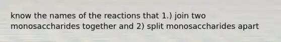 know the names of the reactions that 1.) join two monosaccharides together and 2) split monosaccharides apart