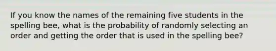 If you know the names of the remaining five students in the spelling​ bee, what is the probability of randomly selecting an order and getting the order that is used in the spelling​ bee?