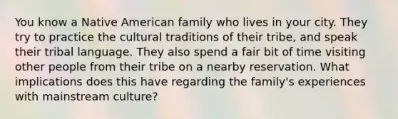 You know a Native American family who lives in your city. They try to practice the cultural traditions of their tribe, and speak their tribal language. They also spend a fair bit of time visiting other people from their tribe on a nearby reservation. What implications does this have regarding the family's experiences with mainstream culture?