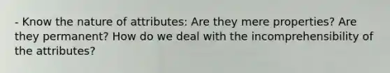 - Know the nature of attributes: Are they mere properties? Are they permanent? How do we deal with the incomprehensibility of the attributes?
