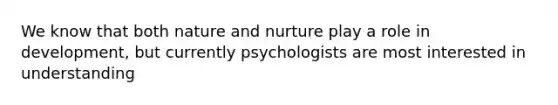 We know that both nature and nurture play a role in development, but currently psychologists are most interested in understanding