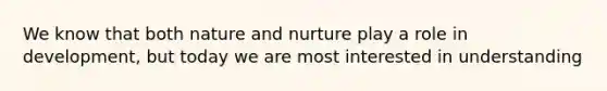 We know that both nature and nurture play a role in development, but today we are most interested in understanding